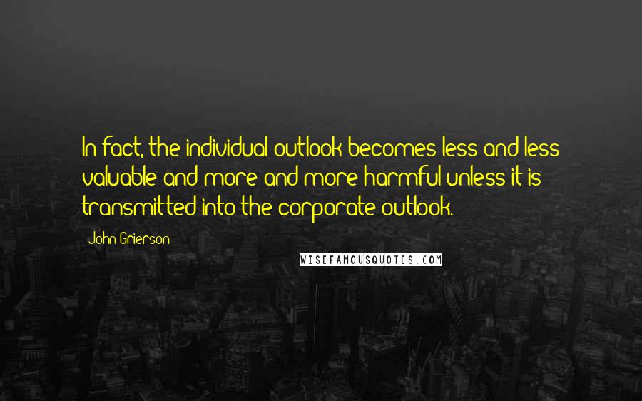 John Grierson quotes: In fact, the individual outlook becomes less and less valuable and more and more harmful unless it is transmitted into the corporate outlook.