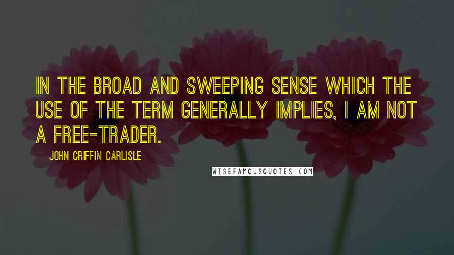 John Griffin Carlisle quotes: In the broad and sweeping sense which the use of the term generally implies, I am not a free-trader.