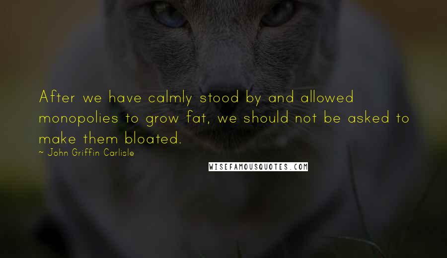 John Griffin Carlisle quotes: After we have calmly stood by and allowed monopolies to grow fat, we should not be asked to make them bloated.