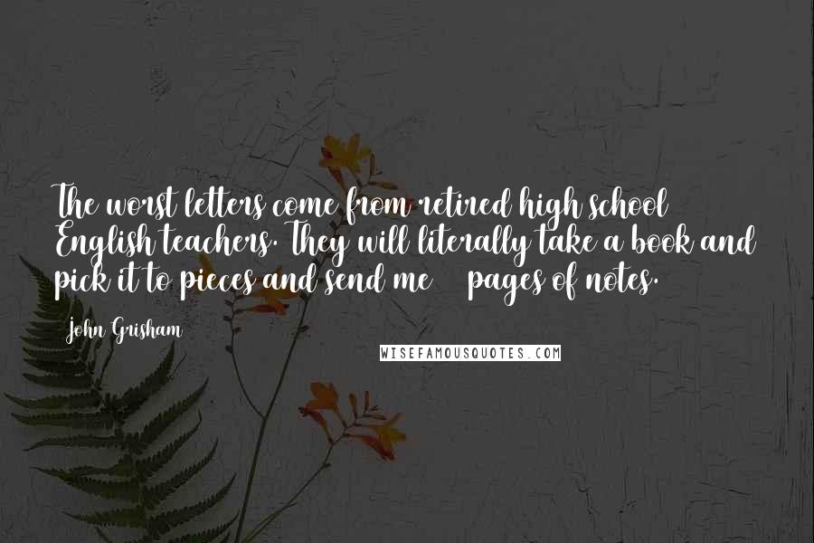 John Grisham quotes: The worst letters come from retired high school English teachers. They will literally take a book and pick it to pieces and send me 14 pages of notes.