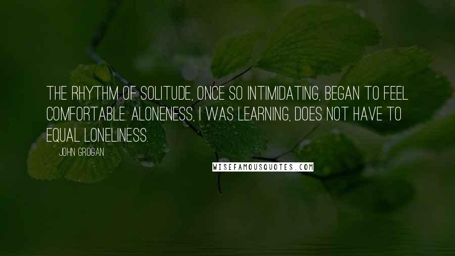 John Grogan quotes: The rhythm of solitude, once so intimidating, began to feel comfortable. Aloneness, I was learning, does not have to equal loneliness.