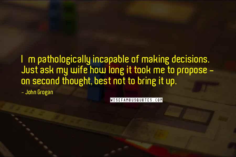 John Grogan quotes: I'm pathologically incapable of making decisions. Just ask my wife how long it took me to propose - on second thought, best not to bring it up.