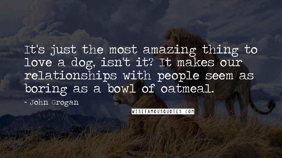 John Grogan quotes: It's just the most amazing thing to love a dog, isn't it? It makes our relationships with people seem as boring as a bowl of oatmeal.