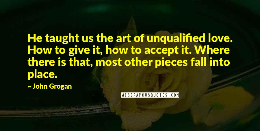 John Grogan quotes: He taught us the art of unqualified love. How to give it, how to accept it. Where there is that, most other pieces fall into place. John Grogan quotes: He taught us the art of unqualified love. How to give it, how to accept it. Where there is that, most other pieces fall into place.