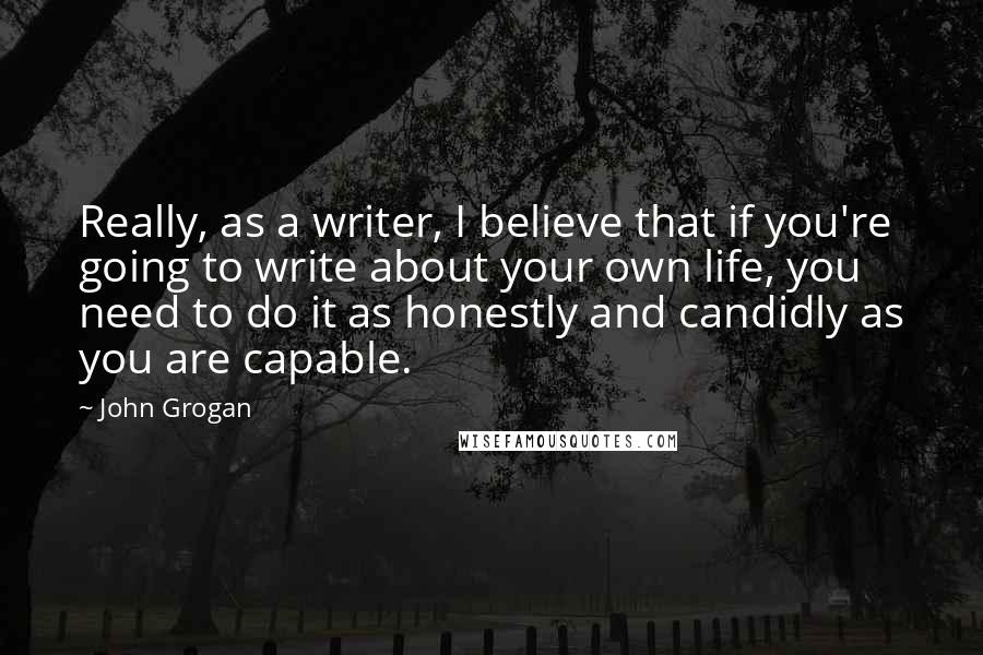 John Grogan quotes: Really, as a writer, I believe that if you're going to write about your own life, you need to do it as honestly and candidly as you are capable.
