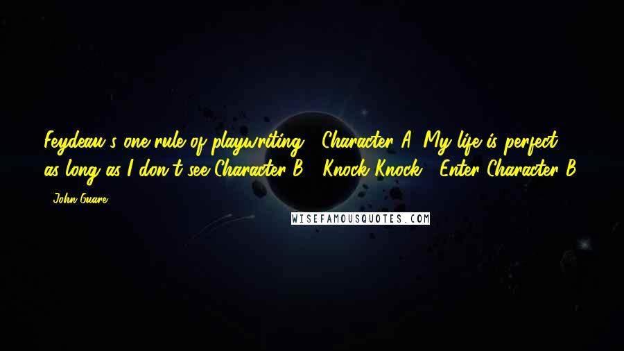 John Guare quotes: Feydeau's one rule of playwriting: Character A: My life is perfect as long as I don't see Character B. Knock Knock. Enter Character B.