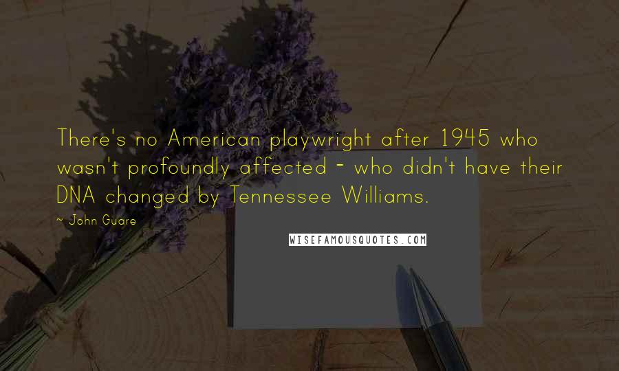 John Guare quotes: There's no American playwright after 1945 who wasn't profoundly affected - who didn't have their DNA changed by Tennessee Williams. John Guare quotes: There's no American playwright after 1945 who wasn't profoundly affected - who didn't have their DNA changed by Tennessee Williams.