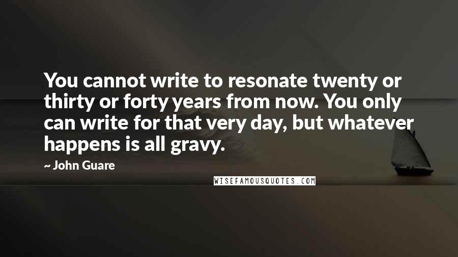 John Guare quotes: You cannot write to resonate twenty or thirty or forty years from now. You only can write for that very day, but whatever happens is all gravy.