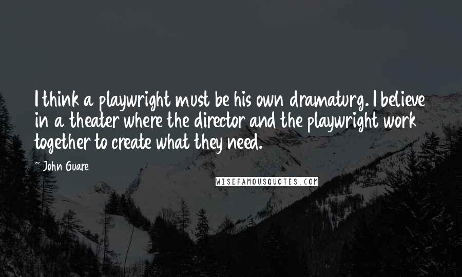 John Guare quotes: I think a playwright must be his own dramaturg. I believe in a theater where the director and the playwright work together to create what they need.