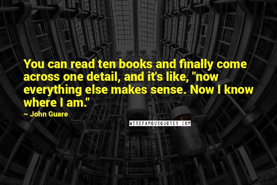 John Guare quotes: You can read ten books and finally come across one detail, and it's like, "now everything else makes sense. Now I know where I am." John Guare quotes: You can read ten books and finally come across one detail, and it's like, "now everything else makes sense. Now I know where I am."