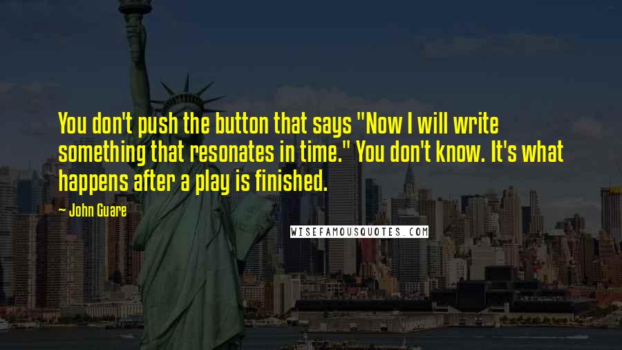 John Guare quotes: You don't push the button that says "Now I will write something that resonates in time." You don't know. It's what happens after a play is finished. John Guare quotes: You don't push the button that says "Now I will write something that resonates in time." You don't know. It's what happens after a play is finished.