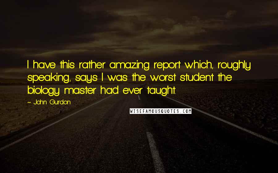 John Gurdon quotes: I have this rather amazing report which, roughly speaking, says I was the worst student the biology master had ever taught.