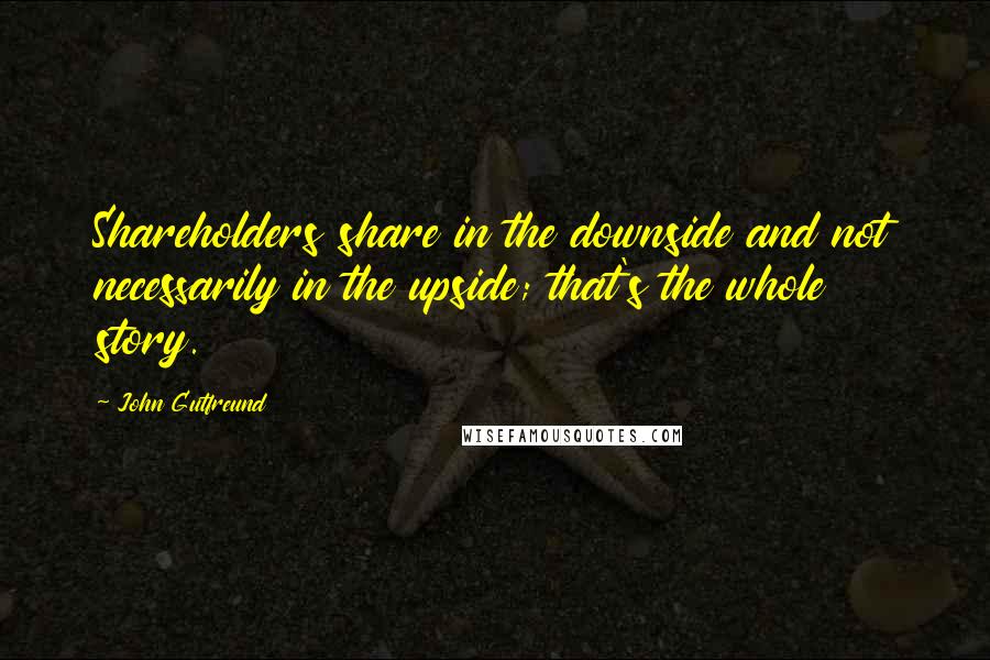 John Gutfreund quotes: Shareholders share in the downside and not necessarily in the upside; that's the whole story.