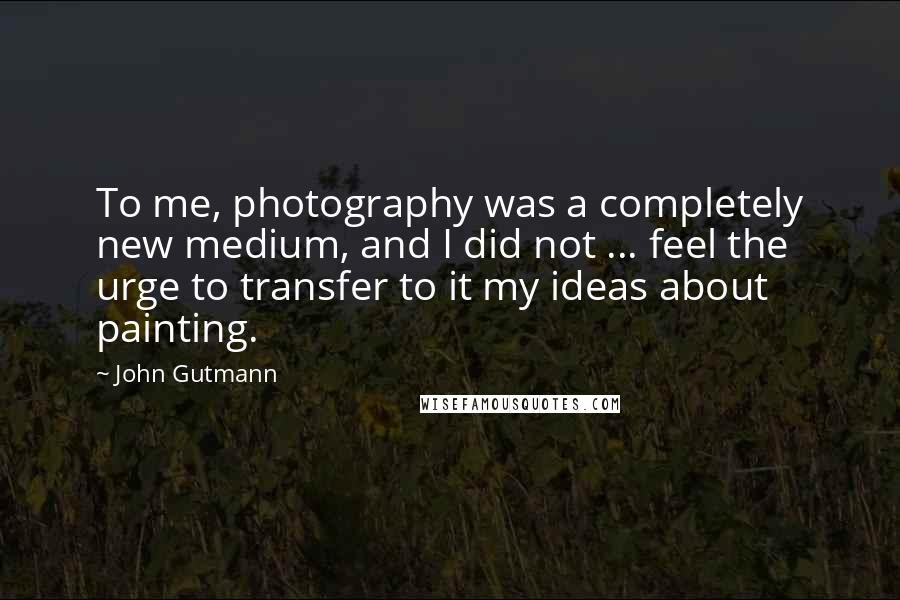 John Gutmann quotes: To me, photography was a completely new medium, and I did not ... feel the urge to transfer to it my ideas about painting.