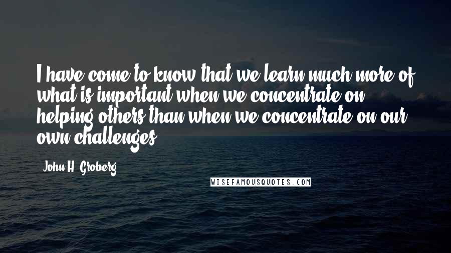 John H. Groberg quotes: I have come to know that we learn much more of what is important when we concentrate on helping others than when we concentrate on our own challenges.