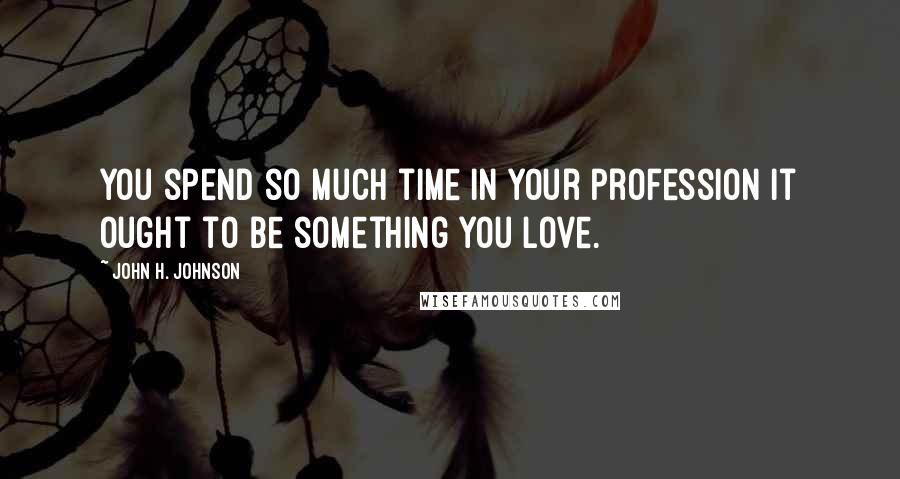 John H. Johnson quotes: You spend so much time in your profession it ought to be something you love.