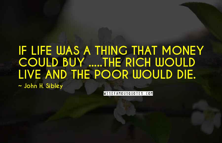 John H. Sibley quotes: IF LIFE WAS A THING THAT MONEY COULD BUY .....THE RICH WOULD LIVE AND THE POOR WOULD DIE.
