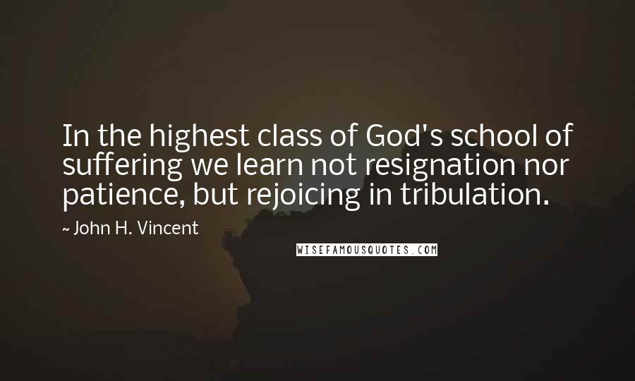 John H. Vincent quotes: In the highest class of God's school of suffering we learn not resignation nor patience, but rejoicing in tribulation.