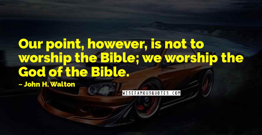 John H. Walton quotes: Our point, however, is not to worship the Bible; we worship the God of the Bible.