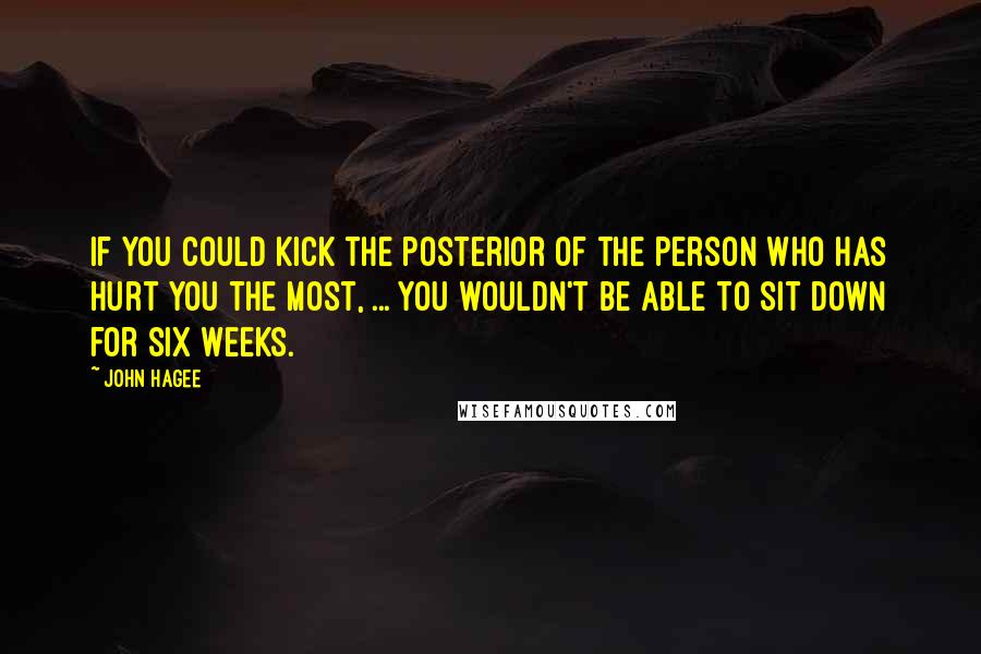 John Hagee quotes: If you could kick the posterior of the person who has hurt you the most, ... you wouldn't be able to sit down for six weeks.