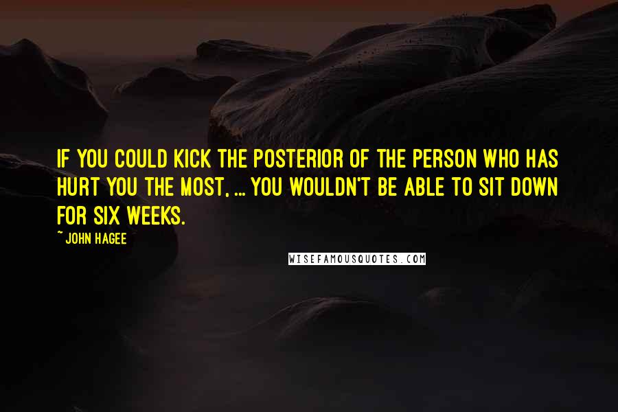 John Hagee quotes: If you could kick the posterior of the person who has hurt you the most, ... you wouldn't be able to sit down for six weeks. John Hagee quotes: If you could kick the posterior of the person who has hurt you the most, ... you wouldn't be able to sit down for six weeks.