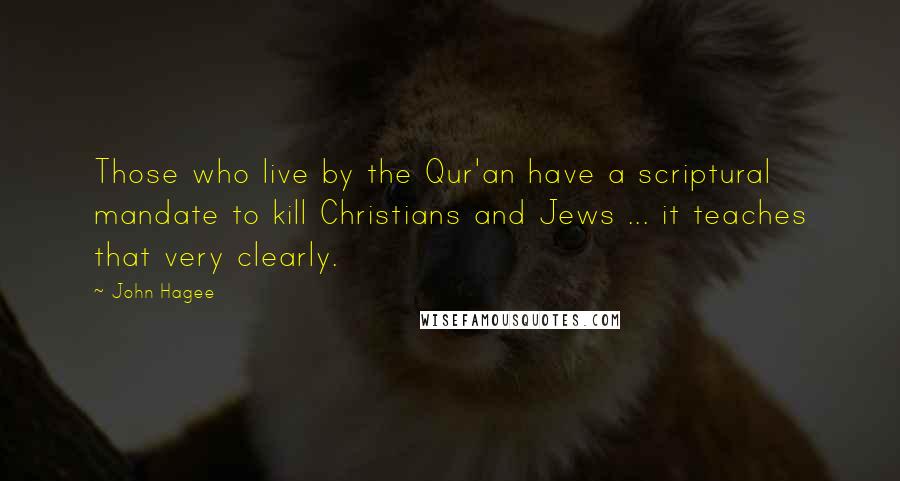 John Hagee quotes: Those who live by the Qur'an have a scriptural mandate to kill Christians and Jews ... it teaches that very clearly. John Hagee quotes: Those who live by the Qur'an have a scriptural mandate to kill Christians and Jews ... it teaches that very clearly.