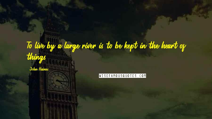 John Haines quotes: To live by a large river is to be kept in the heart of things.