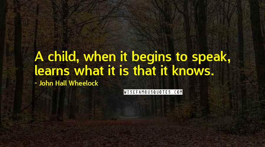 John Hall Wheelock quotes: A child, when it begins to speak, learns what it is that it knows.