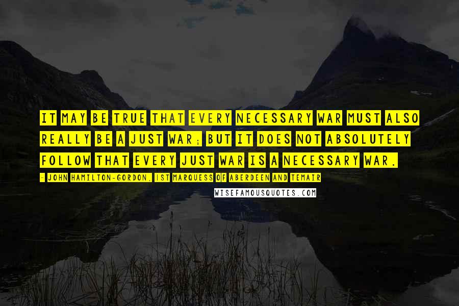 John Hamilton-Gordon, 1st Marquess Of Aberdeen And Temair quotes: It may be true that every necessary war must also really be a just war; but it does not absolutely follow that every just war is a necessary war.