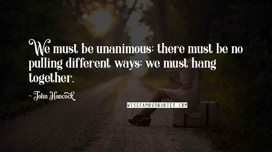 John Hancock quotes: We must be unanimous; there must be no pulling different ways; we must hang together.