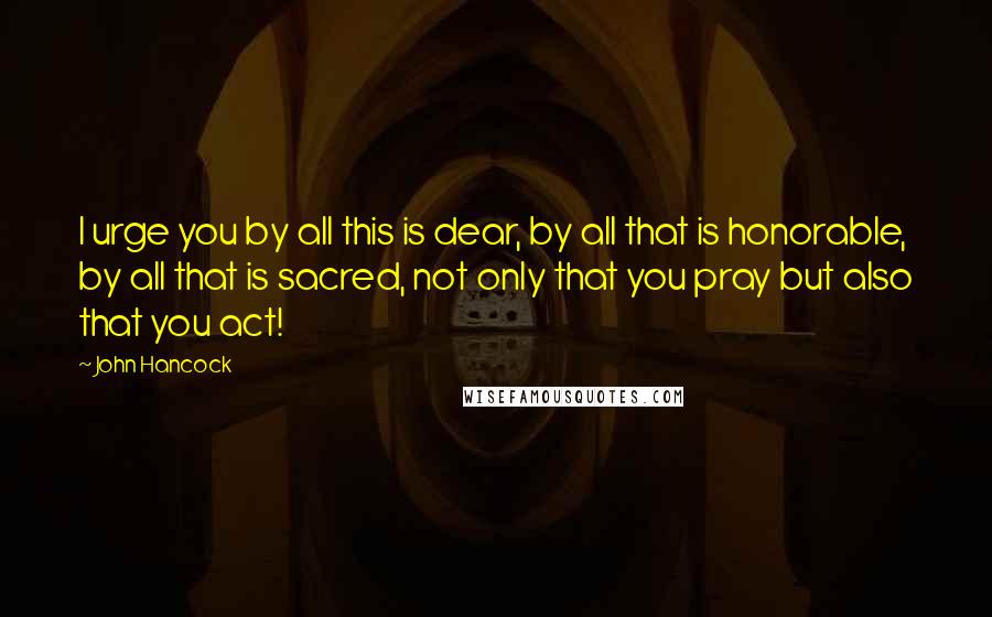 John Hancock quotes: I urge you by all this is dear, by all that is honorable, by all that is sacred, not only that you pray but also that you act!