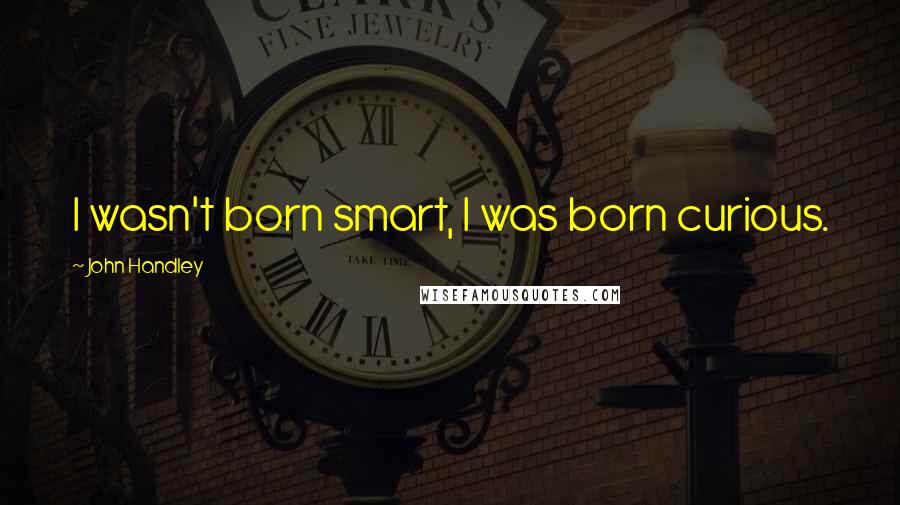 John Handley quotes: I wasn't born smart, I was born curious.
