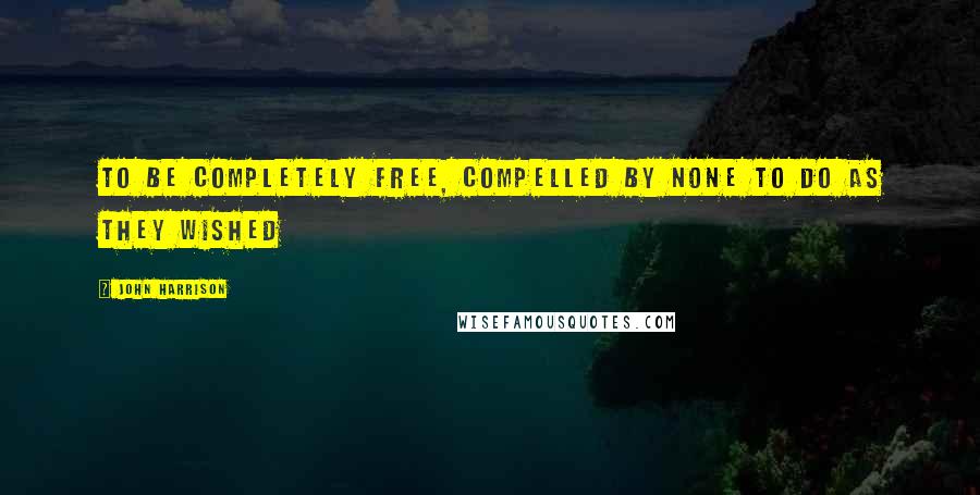 John Harrison quotes: To be completely free, compelled by none to do as they wished
