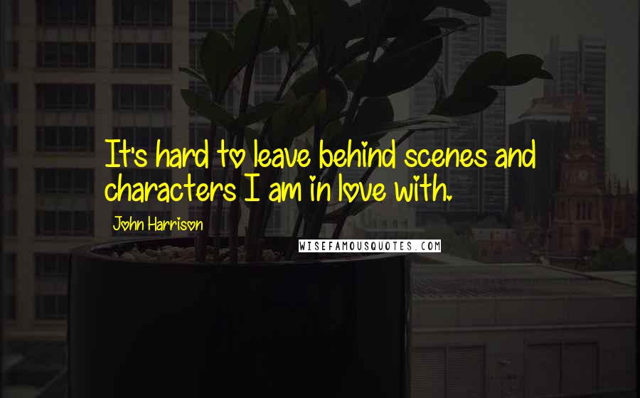 John Harrison quotes: It's hard to leave behind scenes and characters I am in love with.