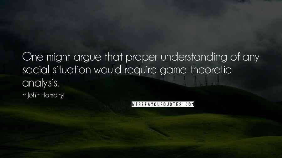 John Harsanyi quotes: One might argue that proper understanding of any social situation would require game-theoretic analysis.