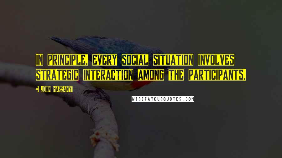 John Harsanyi quotes: In principle, every social situation involves strategic interaction among the participants.