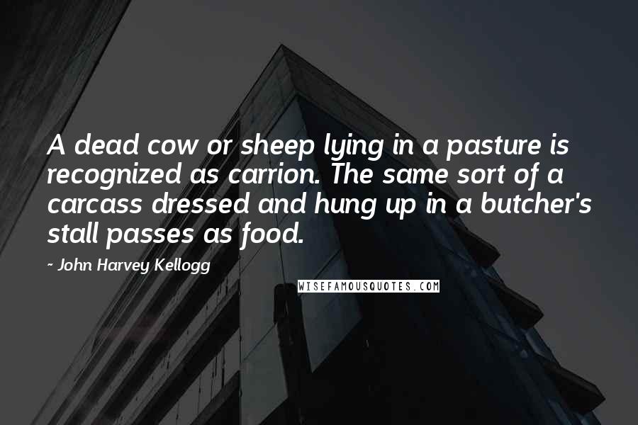 John Harvey Kellogg quotes: A dead cow or sheep lying in a pasture is recognized as carrion. The same sort of a carcass dressed and hung up in a butcher's stall passes as food.