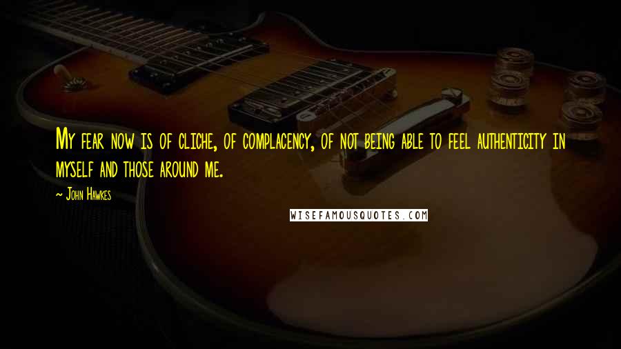 John Hawkes quotes: My fear now is of cliche, of complacency, of not being able to feel authenticity in myself and those around me.