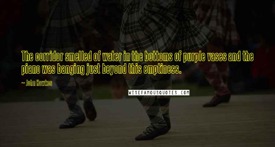 John Hawkes quotes: The corridor smelled of water in the bottoms of purple vases and the piano was banging just beyond this emptiness.