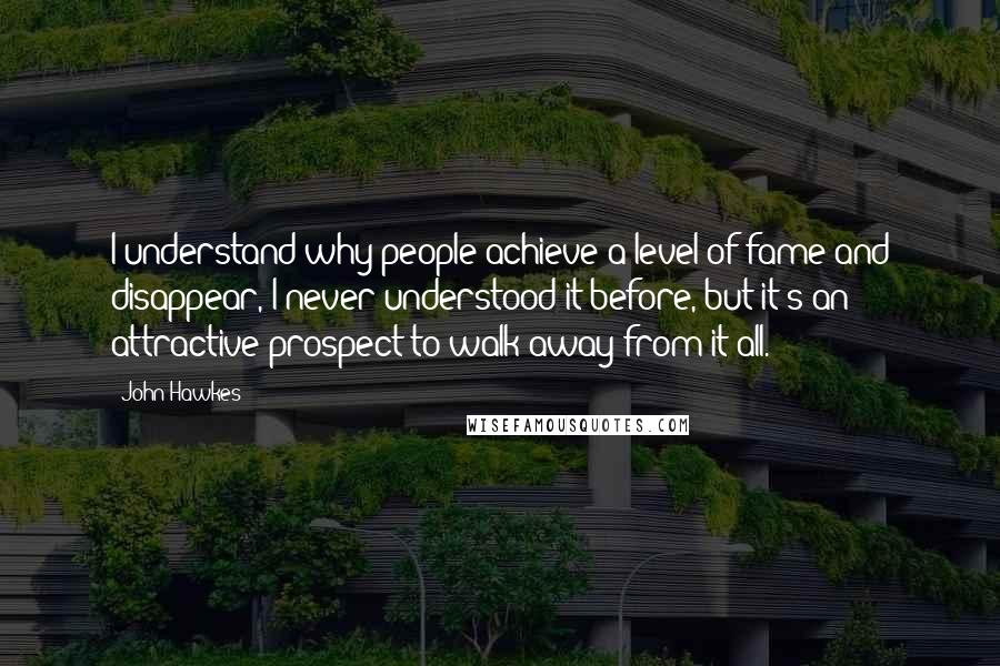 John Hawkes quotes: I understand why people achieve a level of fame and disappear, I never understood it before, but it's an attractive prospect to walk away from it all. John Hawkes quotes: I understand why people achieve a level of fame and disappear, I never understood it before, but it's an attractive prospect to walk away from it all.