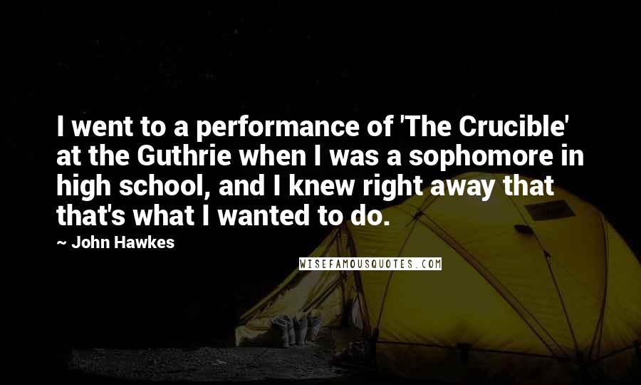 John Hawkes quotes: I went to a performance of 'The Crucible' at the Guthrie when I was a sophomore in high school, and I knew right away that that's what I wanted to John Hawkes quotes: I went to a performance of 'The Crucible' at the Guthrie when I was a sophomore in high school, and I knew right away that that's what I wanted to