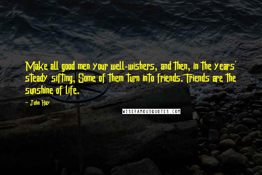 John Hay quotes: Make all good men your well-wishers, and then, in the years' steady sifting, Some of them turn into friends. Friends are the sunshine of life.