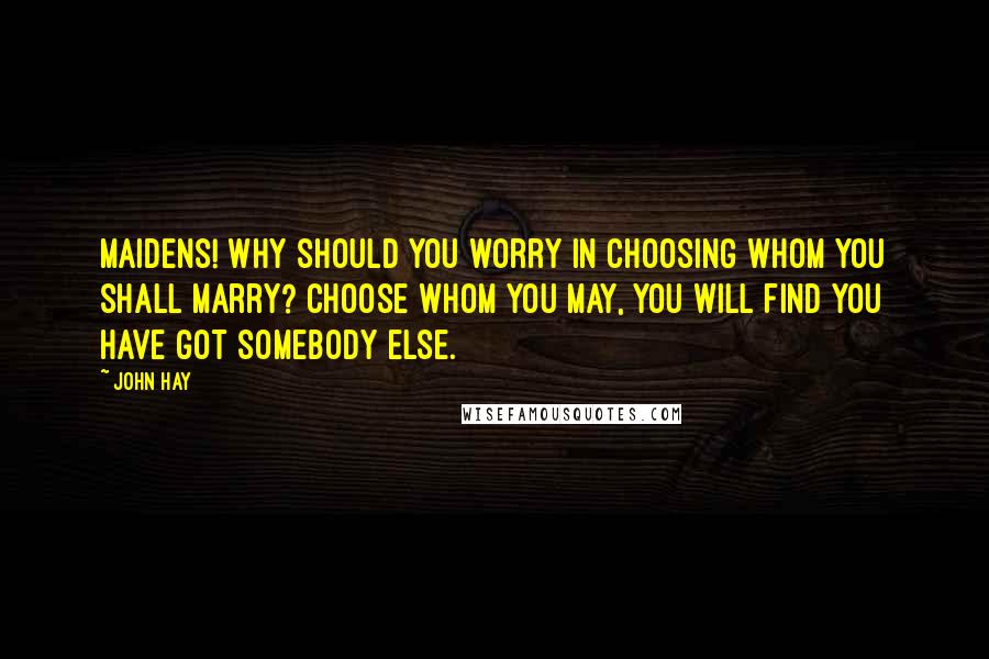 John Hay quotes: Maidens! why should you worry in choosing whom you shall marry? Choose whom you may, you will find you have got somebody else.