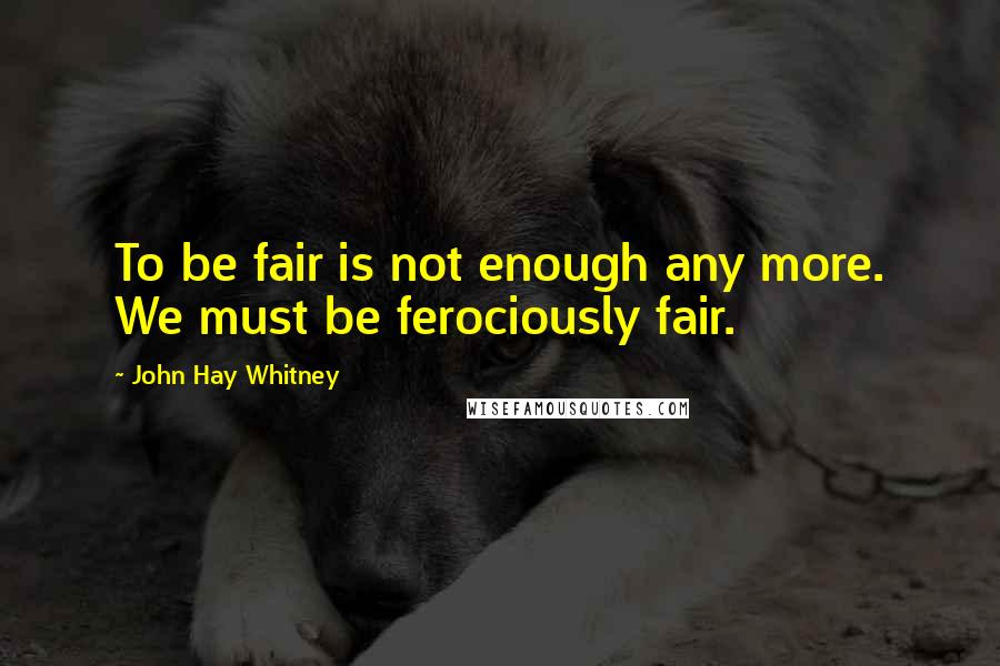 John Hay Whitney quotes: To be fair is not enough any more. We must be ferociously fair.