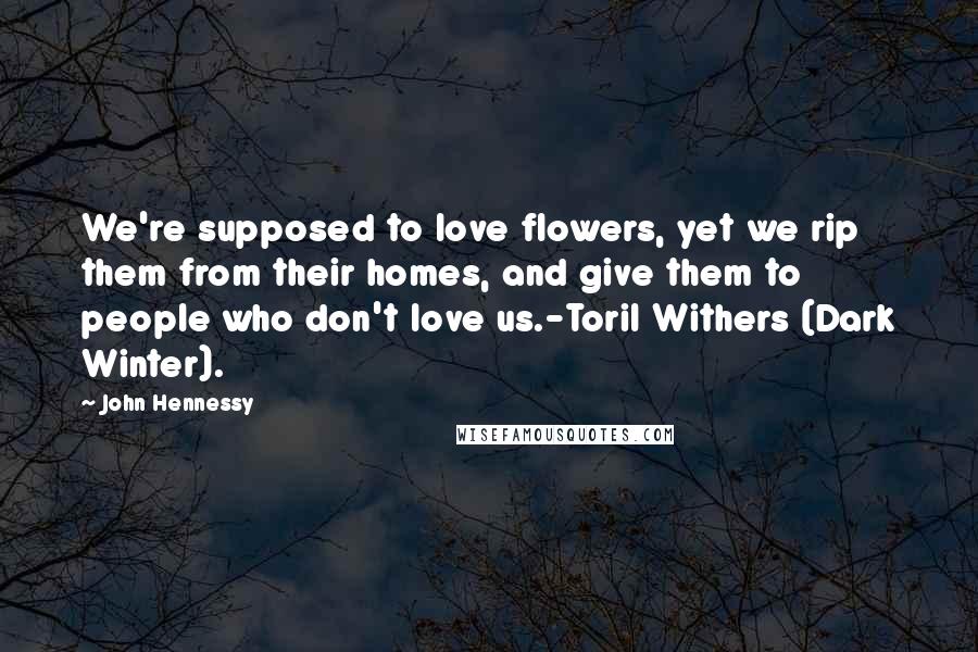 John Hennessy quotes: We're supposed to love flowers, yet we rip them from their homes, and give them to people who don't love us.-Toril Withers (Dark Winter). John Hennessy quotes: We're supposed to love flowers, yet we rip them from their homes, and give them to people who don't love us.-Toril Withers (Dark Winter).