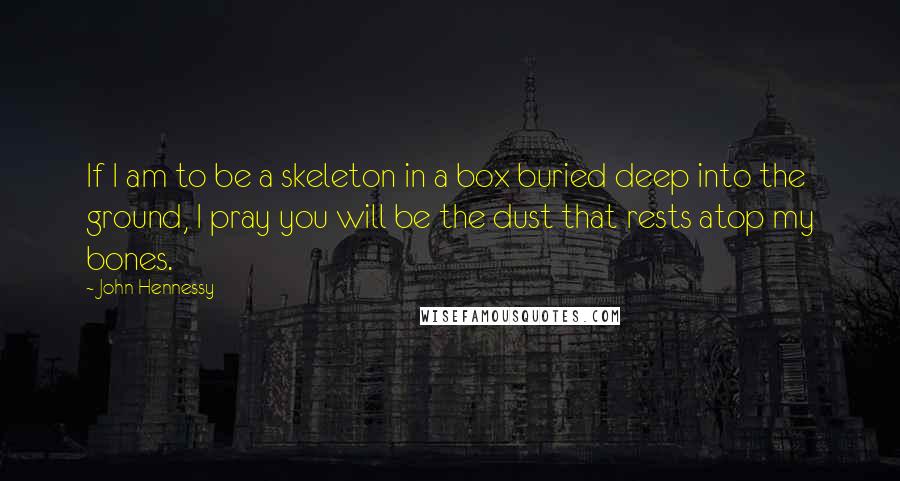 John Hennessy quotes: If I am to be a skeleton in a box buried deep into the ground, I pray you will be the dust that rests atop my bones. John Hennessy quotes: If I am to be a skeleton in a box buried deep into the ground, I pray you will be the dust that rests atop my bones.