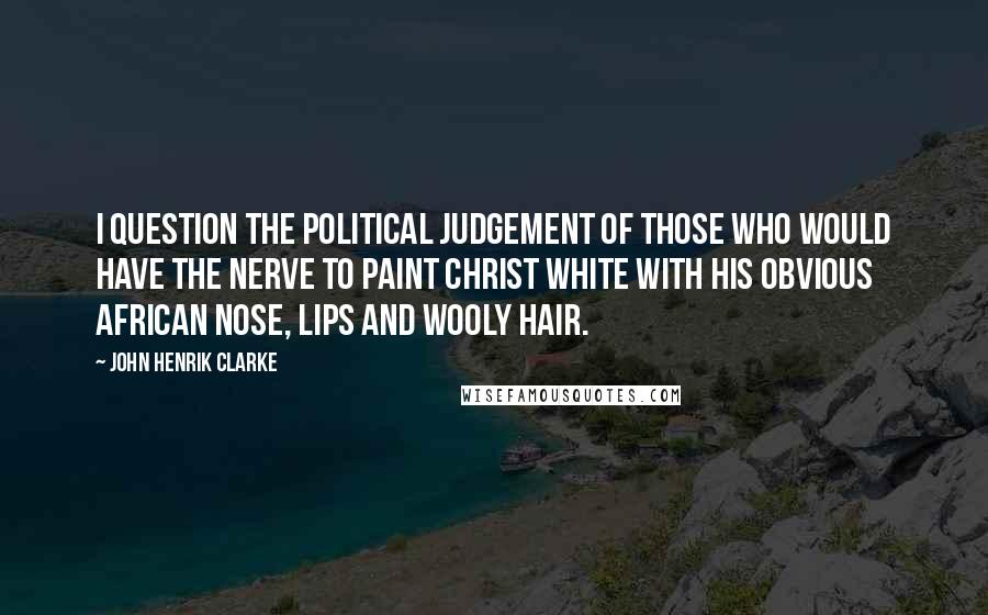 John Henrik Clarke quotes: I question the political judgement of those who would have the nerve to paint Christ white with his obvious African nose, lips and wooly hair.