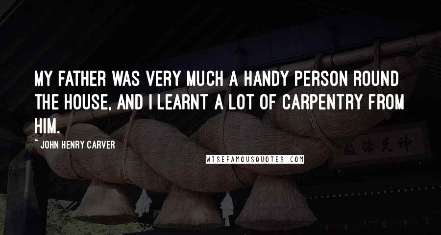 John Henry Carver quotes: My father was very much a handy person round the house, and I learnt a lot of carpentry from him.