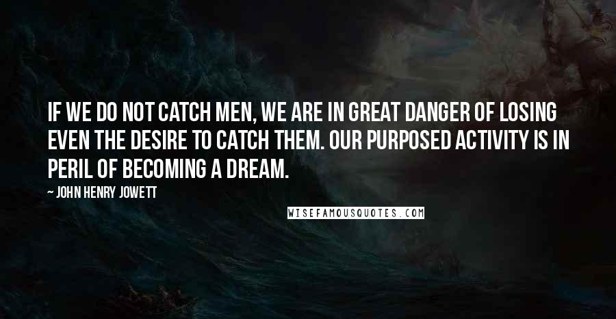 John Henry Jowett quotes: If we do not catch men, we are in great danger of losing even the desire to catch them. Our purposed activity is in peril of becoming a dream. John Henry Jowett quotes: If we do not catch men, we are in great danger of losing even the desire to catch them. Our purposed activity is in peril of becoming a dream.