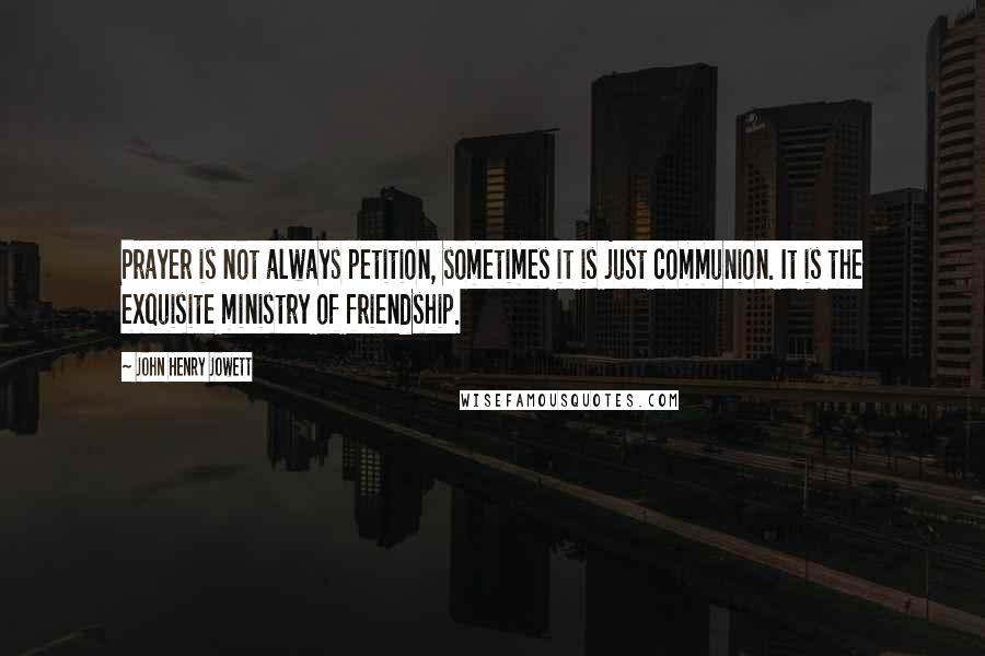 John Henry Jowett quotes: Prayer is not always petition, sometimes it is just communion. It is the exquisite ministry of friendship. John Henry Jowett quotes: Prayer is not always petition, sometimes it is just communion. It is the exquisite ministry of friendship.